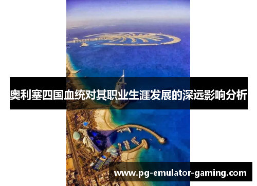 奥利塞四国血统对其职业生涯发展的深远影响分析