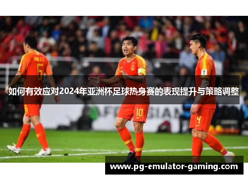 如何有效应对2024年亚洲杯足球热身赛的表现提升与策略调整