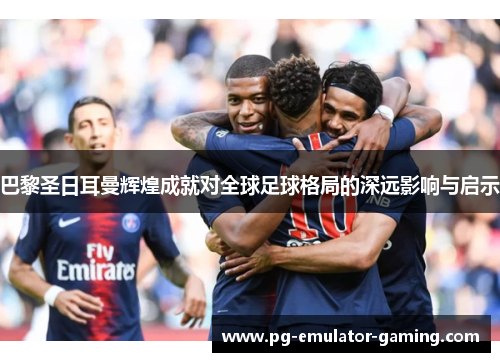 巴黎圣日耳曼辉煌成就对全球足球格局的深远影响与启示 巴黎圣日耳曼辉煌成就对全球足球格局的深远影响与启示