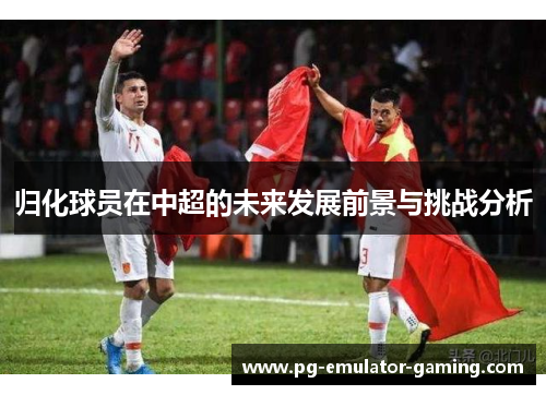 归化球员在中超的未来发展前景与挑战分析 归化球员在中超的未来发展前景与挑战分析