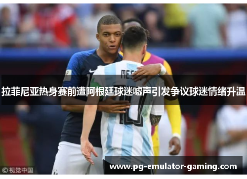拉菲尼亚热身赛前遭阿根廷球迷嘘声引发争议球迷情绪升温 拉菲尼亚热身赛前遭阿根廷球迷嘘声引发争议球迷情绪升温