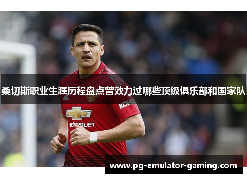 桑切斯职业生涯历程盘点曾效力过哪些顶级俱乐部和国家队 桑切斯职业生涯历程盘点曾效力过哪些顶级俱乐部和国家队