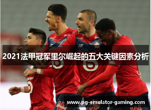 2021法甲冠军里尔崛起的五大关键因素分析 2021法甲冠军里尔崛起的五大关键因素分析