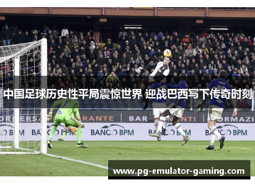 中国足球历史性平局震惊世界 迎战巴西写下传奇时刻