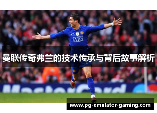 曼联传奇弗兰的技术传承与背后故事解析