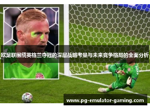 欧足联围绕英格兰夺冠的深层战略考量与未来竞争格局的全面分析 欧足联围绕英格兰夺冠的深层战略考量与未来竞争格局的全面分析