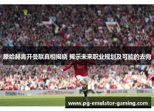 滕哈赫离开曼联真相揭晓 揭示未来职业规划及可能的去向