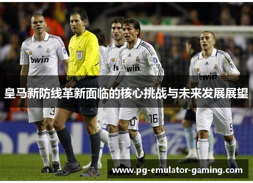 皇马新防线革新面临的核心挑战与未来发展展望 皇马新防线革新面临的核心挑战与未来发展展望