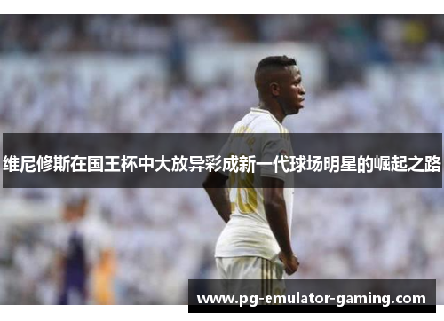 维尼修斯在国王杯中大放异彩成新一代球场明星的崛起之路 维尼修斯在国王杯中大放异彩成新一代球场明星的崛起之路