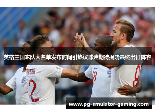 英格兰国家队大名单发布时间引热议球迷期待揭晓最终出征阵容 英格兰国家队大名单发布时间引热议球迷期待揭晓最终出征阵容