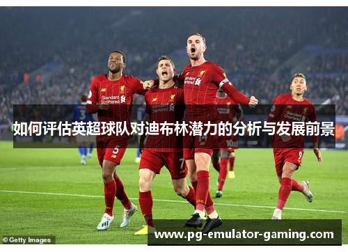 如何评估英超球队对迪布林潜力的分析与发展前景 如何评估英超球队对迪布林潜力的分析与发展前景
