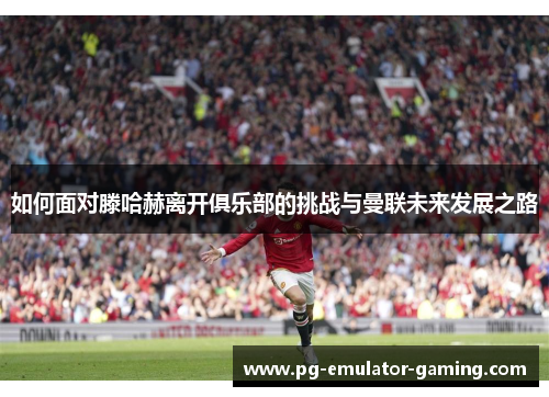 如何面对滕哈赫离开俱乐部的挑战与曼联未来发展之路 如何面对滕哈赫离开俱乐部的挑战与曼联未来发展之路