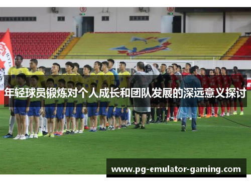 年轻球员锻炼对个人成长和团队发展的深远意义探讨 年轻球员锻炼对个人成长和团队发展的深远意义探讨