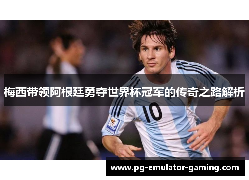 梅西带领阿根廷勇夺世界杯冠军的传奇之路解析