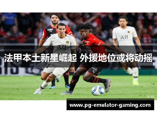法甲本土新星崛起 外援地位或将动摇 法甲本土新星崛起 外援地位或将动摇