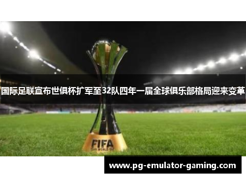 国际足联宣布世俱杯扩军至32队四年一届全球俱乐部格局迎来变革