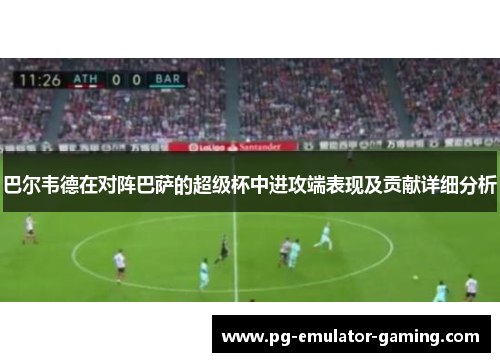 巴尔韦德在对阵巴萨的超级杯中进攻端表现及贡献详细分析