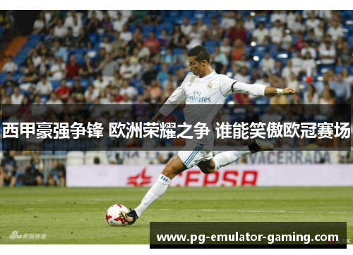 西甲豪强争锋 欧洲荣耀之争 谁能笑傲欧冠赛场 西甲豪强争锋 欧洲荣耀之争 谁能笑傲欧冠赛场