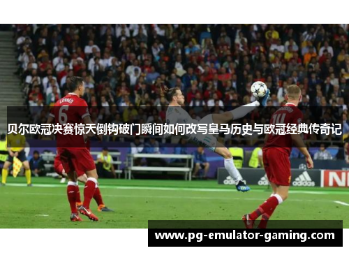 贝尔欧冠决赛惊天倒钩破门瞬间如何改写皇马历史与欧冠经典传奇记 贝尔欧冠决赛惊天倒钩破门瞬间如何改写皇马历史与欧冠经典传奇记