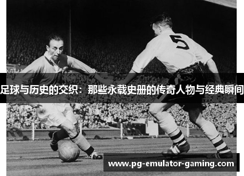 足球与历史的交织：那些永载史册的传奇人物与经典瞬间