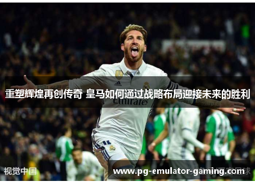 重塑辉煌再创传奇 皇马如何通过战略布局迎接未来的胜利 重塑辉煌再创传奇 皇马如何通过战略布局迎接未来的胜利